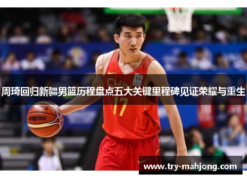 周琦回归新疆男篮历程盘点五大关键里程碑见证荣耀与重生