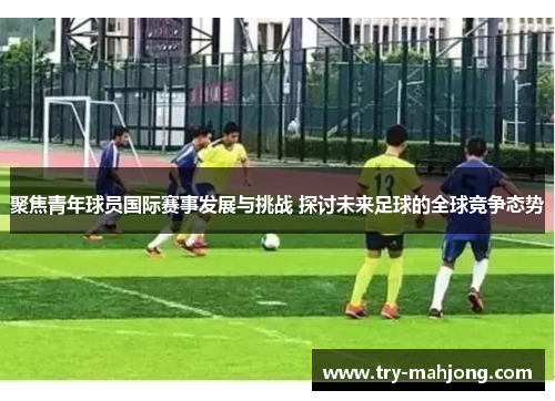 聚焦青年球员国际赛事发展与挑战 探讨未来足球的全球竞争态势