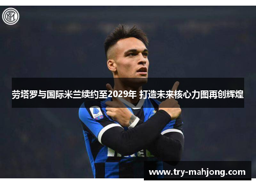 劳塔罗与国际米兰续约至2029年 打造未来核心力图再创辉煌 劳塔罗与国际米兰续约至2029年 打造未来核心力图再创辉煌