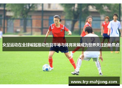 女足运动在全球崛起推动性别平等与体育发展成为世界关注的新焦点