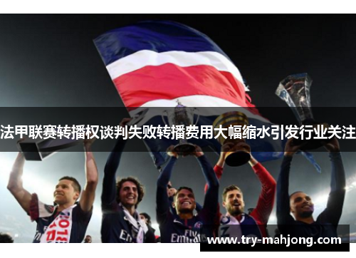 法甲联赛转播权谈判失败转播费用大幅缩水引发行业关注 法甲联赛转播权谈判失败转播费用大幅缩水引发行业关注