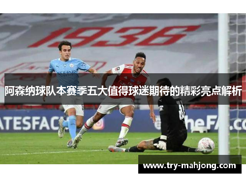 阿森纳球队本赛季五大值得球迷期待的精彩亮点解析
