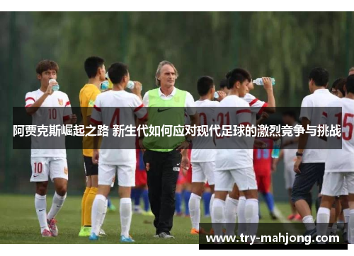 阿贾克斯崛起之路 新生代如何应对现代足球的激烈竞争与挑战